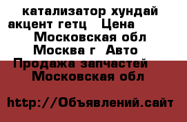 катализатор хундай акцент гетц › Цена ­ 2 300 - Московская обл., Москва г. Авто » Продажа запчастей   . Московская обл.